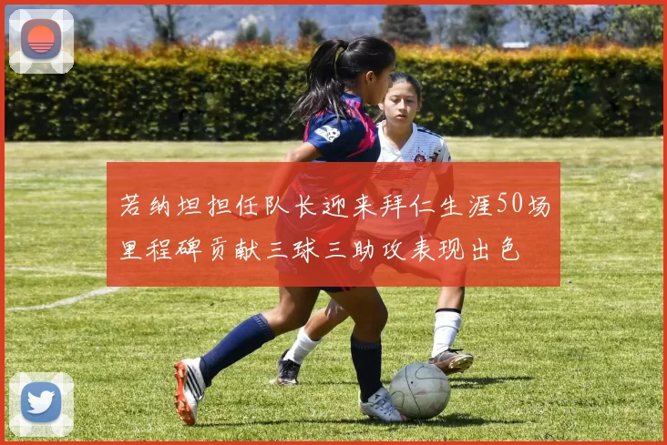 若纳坦担任队长迎来拜仁生涯50场里程碑贡献三球三助攻表现出色