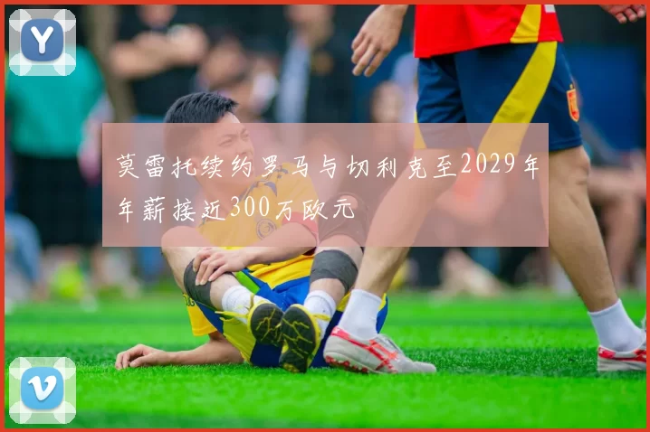 莫雷托续约罗马与切利克至2029年年薪接近300万欧元