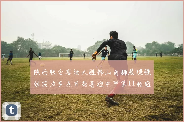 陕西联合客场大胜佛山南狮展现强劲实力多点开花喜迎中甲第11轮盛宴