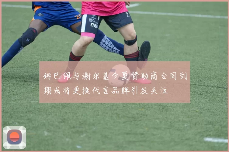 姆巴佩与谢尔基今夏赞助商合同到期或将更换代言品牌引发关注
