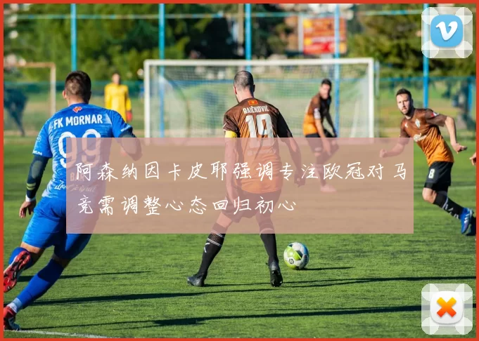阿森纳因卡皮耶强调专注欧冠对马竞需调整心态回归初心