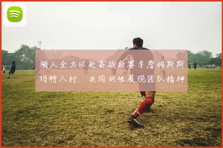 湖人全力以赴备战新赛季詹姆斯斯玛特八村塁共同训练展现团队精神