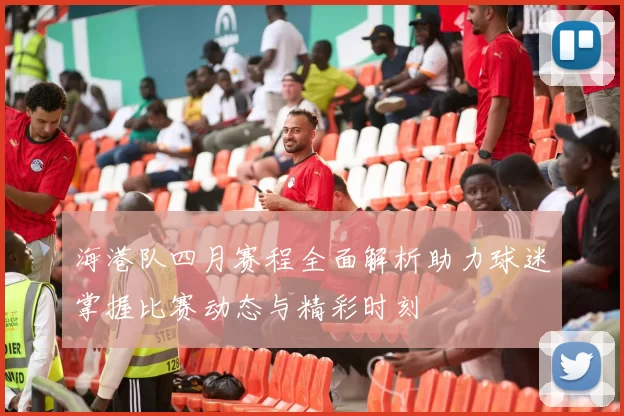 海港队四月赛程全面解析助力球迷掌握比赛动态与精彩时刻