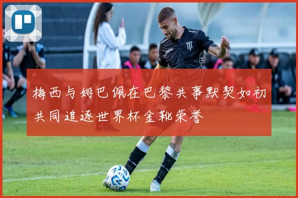 梅西与姆巴佩在巴黎共事默契如初共同追逐世界杯金靴荣誉