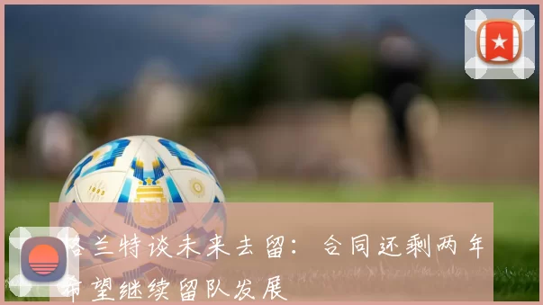 格兰特谈未来去留：合同还剩两年希望继续留队发展