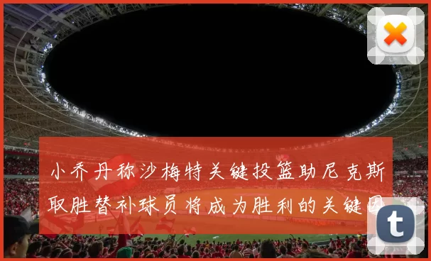 小乔丹称沙梅特关键投篮助尼克斯取胜替补球员将成为胜利的关键因素