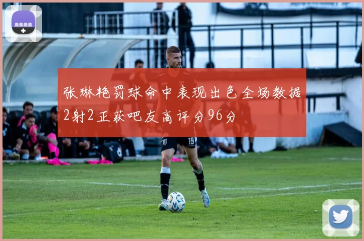 张琳艳罚球命中表现出色全场数据2射2正获吧友高评分96分