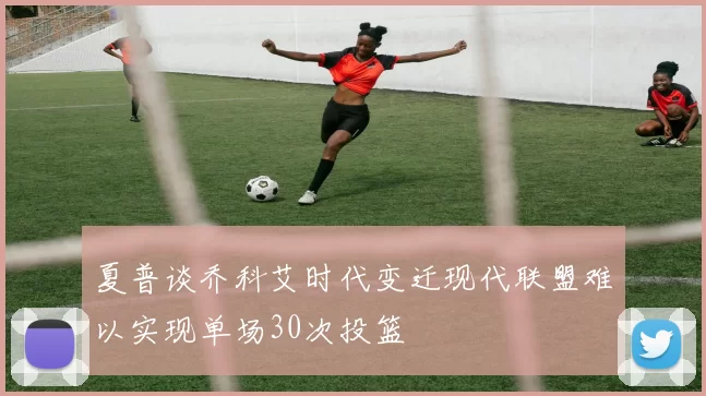 夏普谈乔科艾时代变迁现代联盟难以实现单场30次投篮