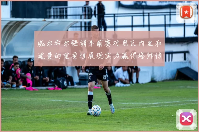 威尔希尔强调季前赛对恩瓦内里和道曼的重要性展现实力赢得塔帅信任