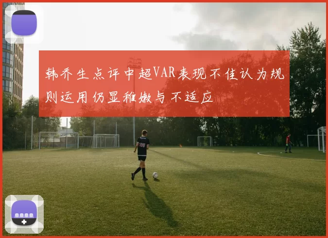 韩乔生点评中超VAR表现不佳认为规则运用仍显稚嫩与不适应