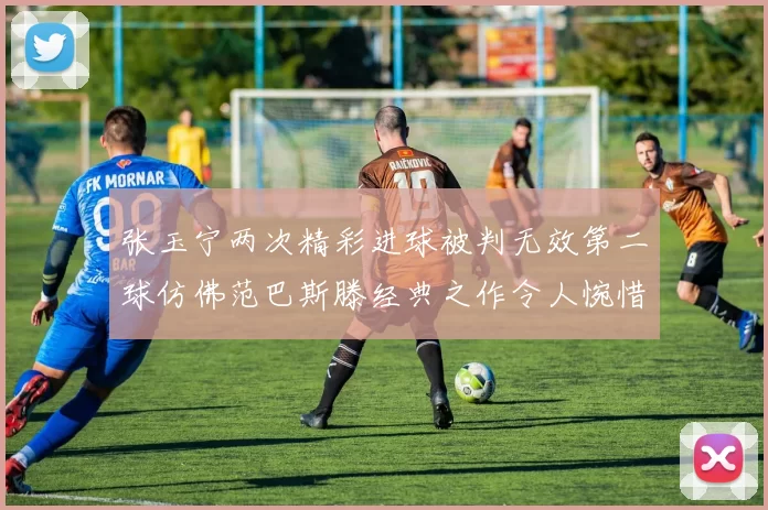 张玉宁两次精彩进球被判无效第二球仿佛范巴斯滕经典之作令人惋惜
