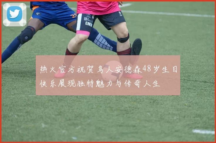 热火官方祝贺鸟人安德森48岁生日快乐展现独特魅力与传奇人生