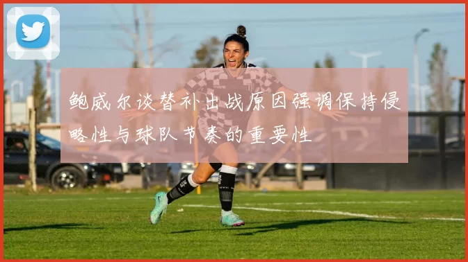 鲍威尔谈替补出战原因强调保持侵略性与球队节奏的重要性