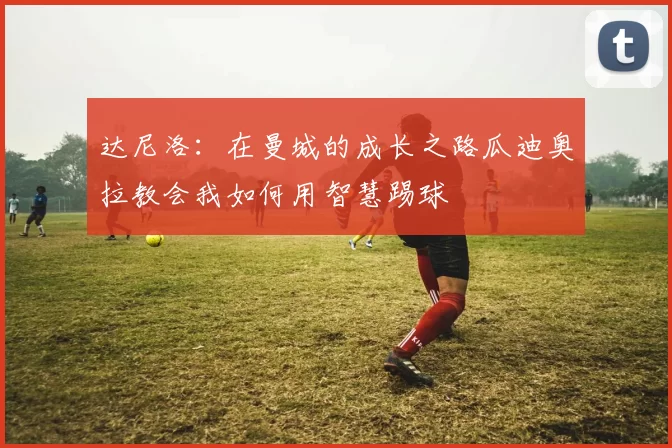 达尼洛：在曼城的成长之路瓜迪奥拉教会我如何用智慧踢球