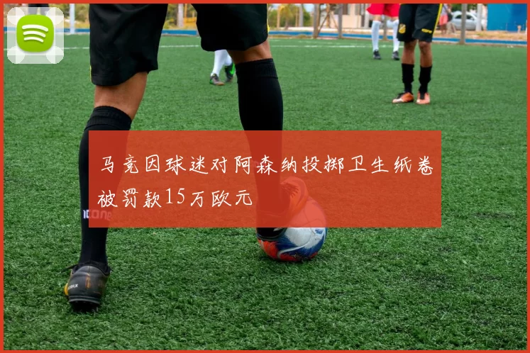 马竞因球迷对阿森纳投掷卫生纸卷被罚款15万欧元
