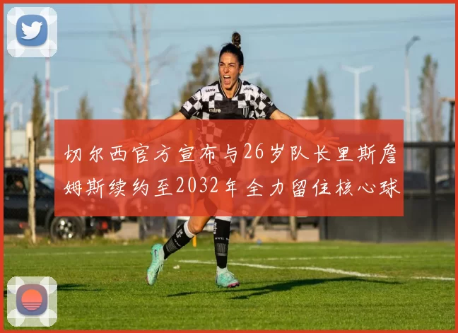 切尔西官方宣布与26岁队长里斯詹姆斯续约至2032年全力留住核心球员
