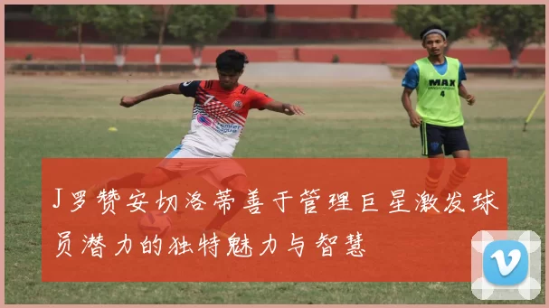J罗赞安切洛蒂善于管理巨星激发球员潜力的独特魅力与智慧