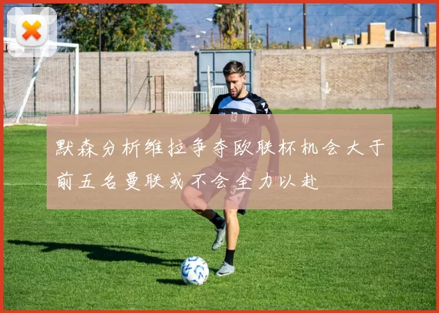默森分析维拉争夺欧联杯机会大于前五名曼联或不会全力以赴