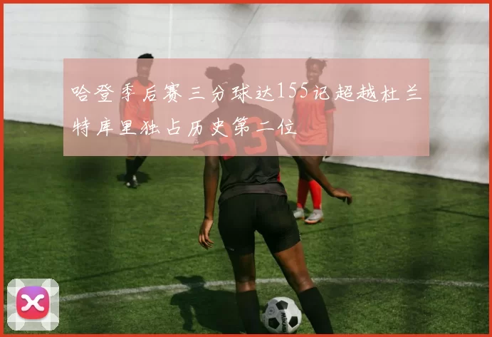 哈登季后赛三分球达155记超越杜兰特库里独占历史第二位
